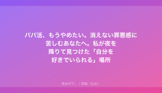パパ活、もうやめたい。消えない罪悪感に苦しむあなたへ。私が夜を降りて見つけた「自分を好きでいられる」場所