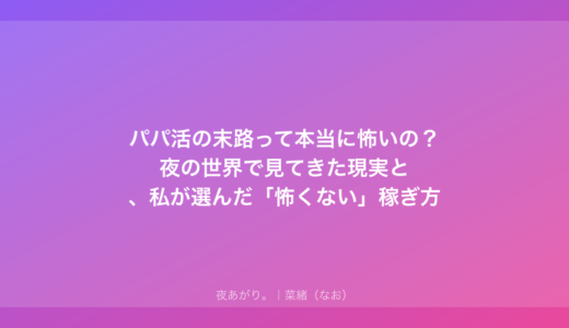 パパ活の末路って本当に怖いの？夜の世界で見てきた現実と、私が選んだ「怖くない」稼ぎ方